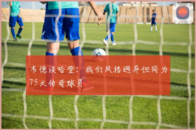 韦德谈哈登：我们风格迥异但同为75大传奇球员