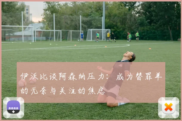 伊沃比谈阿森纳压力：成为替罪羊的无奈与关注的焦虑