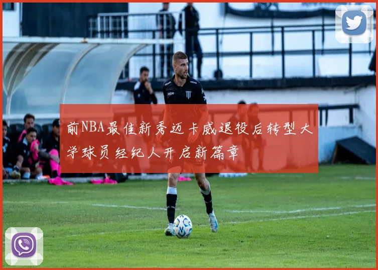 前NBA最佳新秀迈卡威退役后转型大学球员经纪人开启新篇章