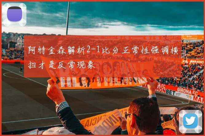 阿特金森解析2-1比分正常性强调横扫才是反常现象