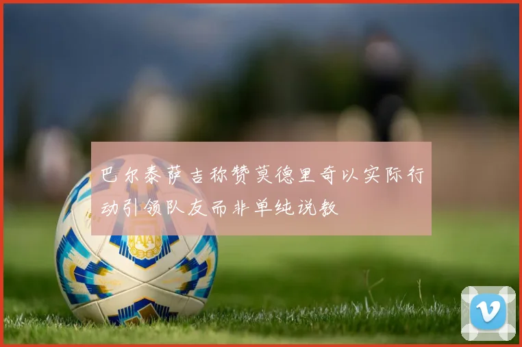巴尔泰萨吉称赞莫德里奇以实际行动引领队友而非单纯说教