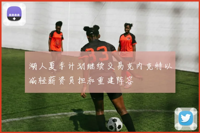 湖人夏季计划继续交易克内克特以减轻薪资负担和重建阵容