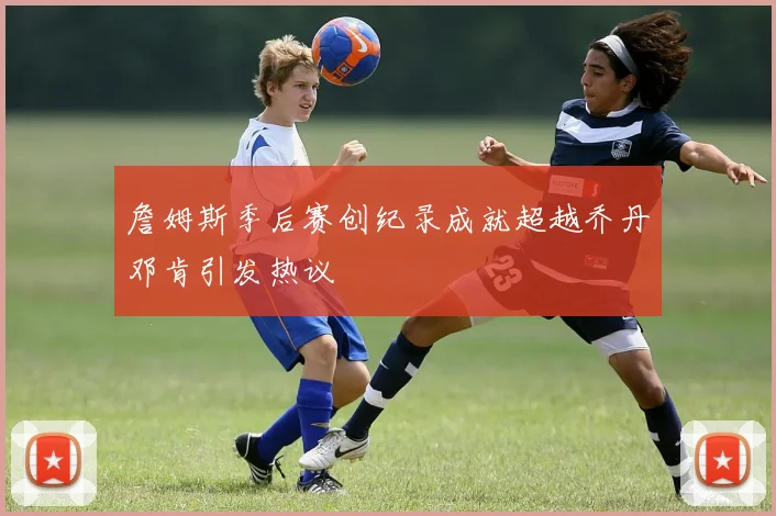 詹姆斯季后赛创纪录成就超越乔丹邓肯引发热议