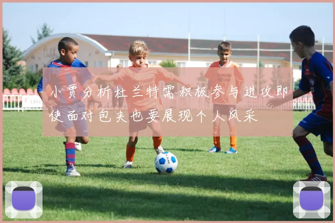 小贾分析杜兰特需积极参与进攻即使面对包夹也要展现个人风采