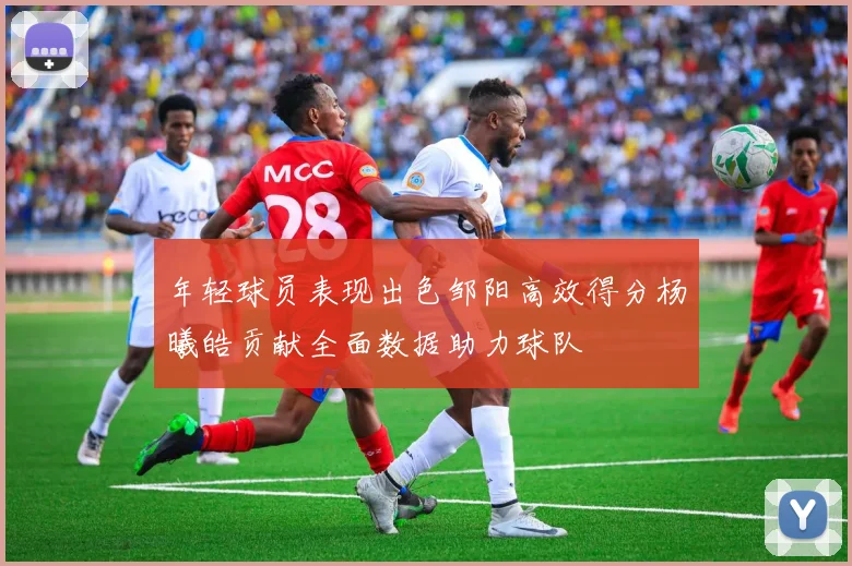 年轻球员表现出色邹阳高效得分杨曦皓贡献全面数据助力球队