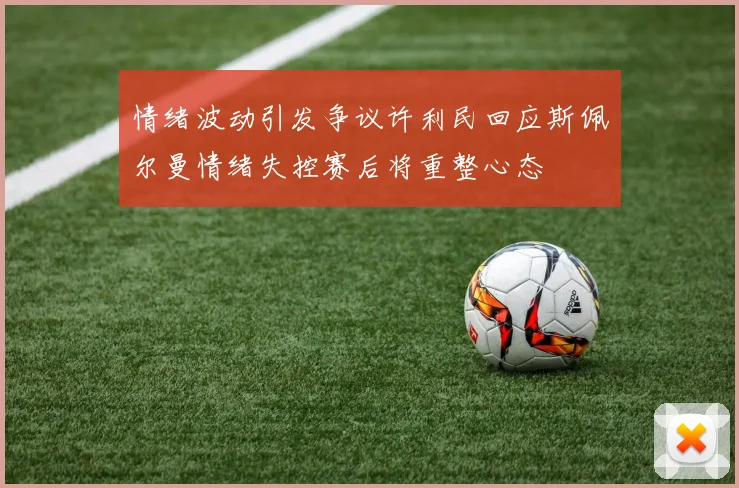 情绪波动引发争议许利民回应斯佩尔曼情绪失控赛后将重整心态