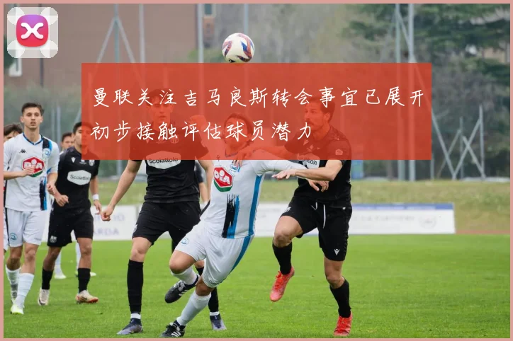 曼联关注吉马良斯转会事宜已展开初步接触评估球员潜力