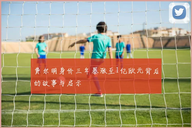 费尔明身价三年暴涨至1亿欧元背后的故事与启示